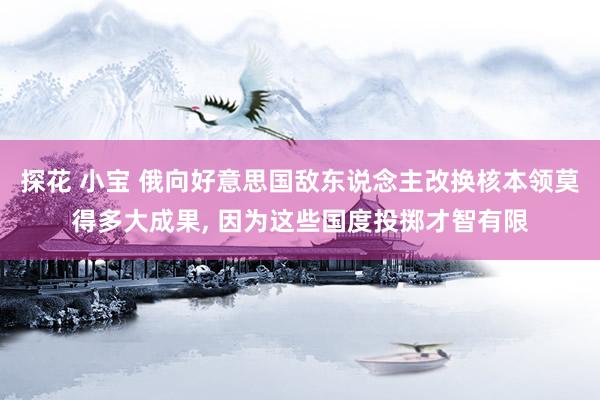 探花 小宝 俄向好意思国敌东说念主改换核本领莫得多大成果， 因为这些国度投掷才智有限
