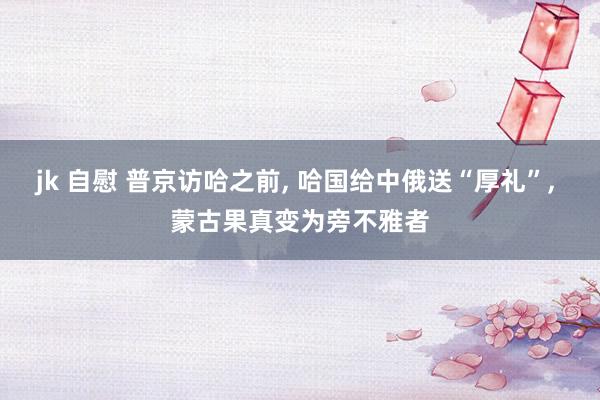 jk 自慰 普京访哈之前， 哈国给中俄送“厚礼”， 蒙古果真变为旁不雅者