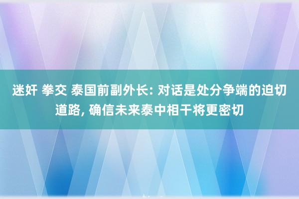 迷奸 拳交 泰国前副外长: 对话是处分争端的迫切道路， 确信未来泰中相干将更密切