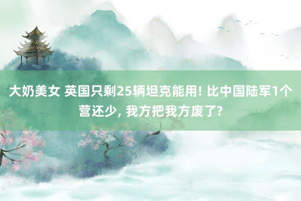 大奶美女 英国只剩25辆坦克能用! 比中国陆军1个营还少， 我方把我方废了?