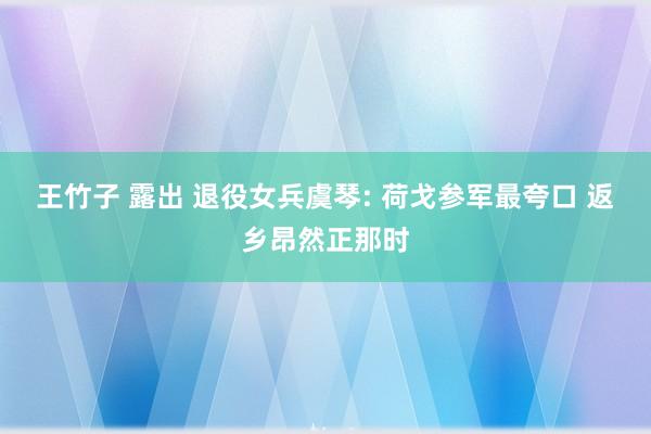 王竹子 露出 退役女兵虞琴: 荷戈参军最夸口 返乡昂然正那时