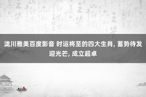 泷川雅美百度影音 时运将至的四大生肖， 蓄势待发迎光芒， 成立超卓