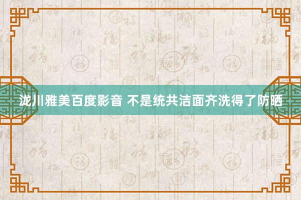 泷川雅美百度影音 不是统共洁面齐洗得了防晒