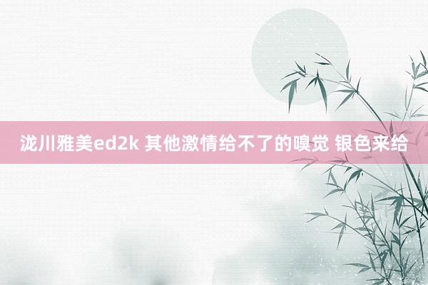 泷川雅美ed2k 其他激情给不了的嗅觉 银色来给