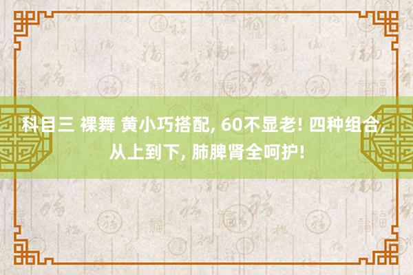 科目三 裸舞 黄小巧搭配， 60不显老! 四种组合， 从上到下， 肺脾肾全呵护!