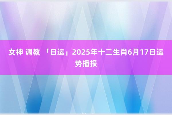 女神 调教 「日运」2025年十二生肖6月17日运势播报