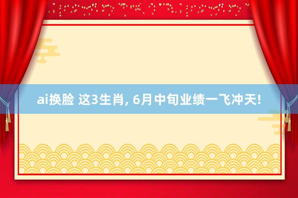 ai换脸 这3生肖， 6月中旬业绩一飞冲天!