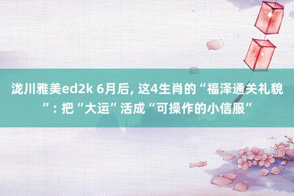 泷川雅美ed2k 6月后， 这4生肖的“福泽通关礼貌”: 把“大运”活成“可操作的小信服”