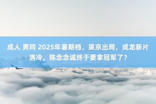 成人 男同 2025年暑期档，吴京出局，成龙新片遇冷，陈念念诚终于要拿冠军了？