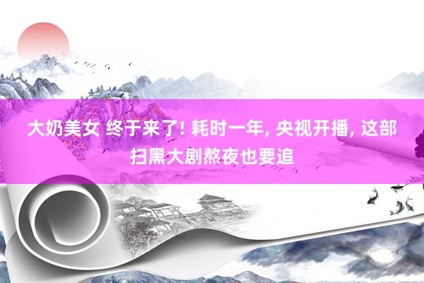大奶美女 终于来了! 耗时一年， 央视开播， 这部扫黑大剧熬夜也要追