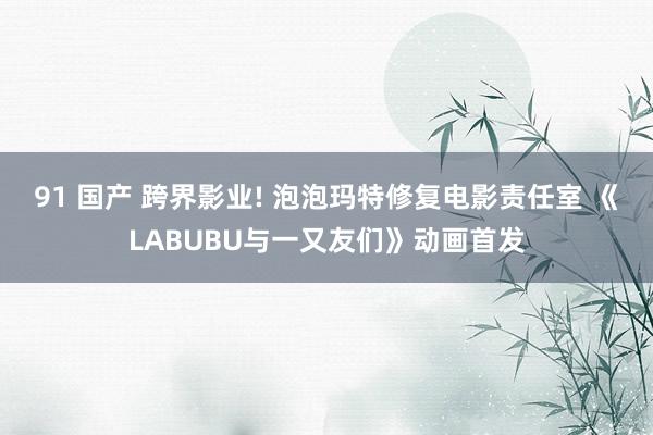 91 国产 跨界影业! 泡泡玛特修复电影责任室 《LABUBU与一又友们》动画首发