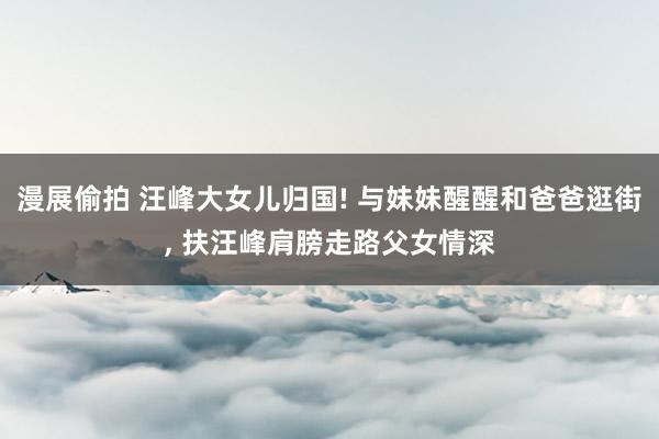 漫展偷拍 汪峰大女儿归国! 与妹妹醒醒和爸爸逛街， 扶汪峰肩膀走路父女情深