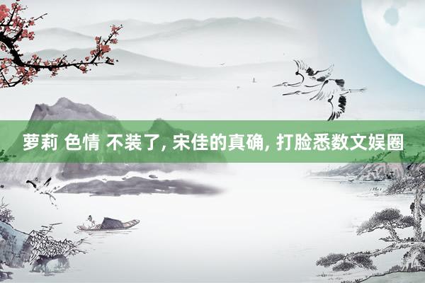 萝莉 色情 不装了， 宋佳的真确， 打脸悉数文娱圈