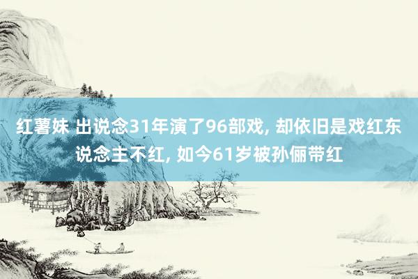 红薯妹 出说念31年演了96部戏， 却依旧是戏红东说念主不红， 如今61岁被孙俪带红