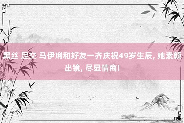 黑丝 足交 马伊琍和好友一齐庆祝49岁生辰， 她素颜出镜， 尽显情商!